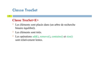 Classe TreeSet
Classe TreeSet<E>
 Les éléments sont placés dans (un arbre de recherche
binaire équilibré).
 Les éléments sont triés.
 Les opérations add(), remove(), contains() et size()
sont relativement lentes.
77
 