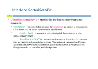 Interface SortedSet<E>
 L'interface SortedSet<E> propose les méthodes supplémentaires
suivantes:
 comparator() : retourne l'objet instance de Comparator qui permet la comparaison,
s'il existe ou null s'il utilise l'ordre naturel des éléments.
 first() et last() : retournent le plus petit objet de l'ensemble, et le plus
grand, respectivement.
 SortedSet headSet(T t) : retourne une instance de SortedSet<E> contenant
tous les éléments strictement plus petit que l'élément passé en paramètre. Ce sous-
ensemble est une vue sur l'ensemble sur lequel il est construit. Il reflète donc les
changements de cet ensemble, et réciproquement.
81
 