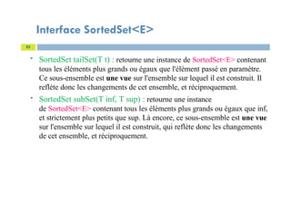 Interface SortedSet<E>
 SortedSet tailSet(T t) : retourne une instance de SortedSet<E> contenant
tous les éléments plus grands ou égaux que l'élément passé en paramètre.
Ce sous-ensemble est une vue sur l'ensemble sur lequel il est construit. Il
reflète donc les changements de cet ensemble, et réciproquement.
 SortedSet subSet(T inf, T sup) : retourne une instance
de SortedSet<E> contenant tous les éléments plus grands ou égaux que inf,
et strictement plus petits que sup. Là encore, ce sous-ensemble est une vue
sur l'ensemble sur lequel il est construit, qui reflète donc les changements
de cet ensemble, et réciproquement.
82
 