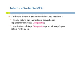 Interface SortedSet<E>
 L'ordre des éléments peut être défini de deux manières :
 l'ordre naturel des éléments qui doivent alors
implémenter l'interface Comparable;
 une instance de type Comparator qui sera invoquée pour
définir l'ordre de tri.
83
 