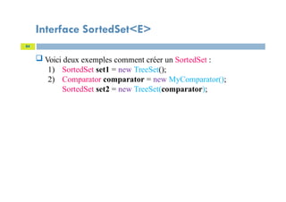 Interface SortedSet<E>
84
 Voici deux exemples comment créer un SortedSet :
1) SortedSet set1 = new TreeSet();
2) Comparator comparator = new MyComparator();
SortedSet set2 = new TreeSet(comparator);
 