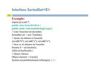Interface SortedSet<E>
Exemple:
import java.util.*;
public class SortedSetTest {
public static void main(String[] args) {
// Créer l'ensemble trié (SortedSet)
SortedSet set = new TreeSet();
// Ajouter des éléments à l'ensemble
set.add("b"); set.add("c"); set.add("a");
// Itérer sur les éléments de l'ensemble
Iterator it = set.iterator();
while (it.hasNext()) {
// Obtenir l'élément
Object element = it.next();
System.out.println(element.toString()); } } }
85
 
