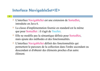 Interface NavigableSet<E>
 L'interface NavigableSet est une extension de SortedSet,
introduite en Java 6.
 La classe d'implémentation fournie en standard est la même
que pour SortedSet : il s'agit de TreeSet.
 Elle ne modifie pas la sémantique définie pour SortedSet,
mais ajoute des méthodes et des fonctionnalités.
 L'interface NavigableSet définit des fonctionnalités qui
permettent le parcours de la collection dans l'ordre ascendant ou
descendant et d'obtenir des éléments proches d'un autre
élément.
87
 