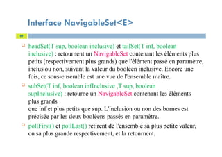Interface NavigableSet<E>
 headSet(T sup, boolean inclusive) et tailSet(T inf, boolean
inclusive) : retournent un NavigableSet contenant les éléments plus
petits (respectivement plus grands) que l'élément passé en paramètre,
inclus ou non, suivant la valeur du booléen inclusive. Encore une
fois, ce sous-ensemble est une vue de l'ensemble maître.
 subSet(T inf, boolean infInclusive ,T sup, boolean
supInclusive) : retourne un NavigableSet contenant les éléments
plus grands
que inf et plus petits que sup. L'inclusion ou non des bornes est
précisée par les deux booléens passés en paramètre.
 pollFirst() et pollLast() retirent de l'ensemble sa plus petite valeur,
ou sa plus grande respectivement, et la retournent.
89
 