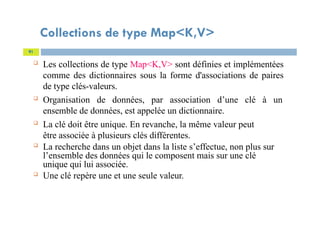 Collections de type Map<K,V>
 Les collections de type Map<K,V> sont définies et implémentées
comme des dictionnaires sous la forme d'associations de paires
de type clés-valeurs.
 Organisation de données, par association d’une clé à un
ensemble de données, est appelée un dictionnaire.
 La clé doit être unique. En revanche, la même valeur peut
être associée à plusieurs clés différentes.
 La recherche dans un objet dans la liste s’effectue, non plus sur
l’ensemble des données qui le composent mais sur une clé
unique qui lui associée.
 Une clé repère une et une seule valeur.
91
 