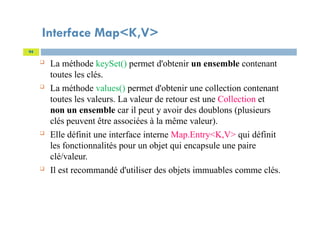 Interface Map<K,V>
94
 La méthode keySet() permet d'obtenir un ensemble contenant
toutes les clés.
 La méthode values() permet d'obtenir une collection contenant
toutes les valeurs. La valeur de retour est une Collection et
non un ensemble car il peut y avoir des doublons (plusieurs
clés peuvent être associées à la même valeur).
 Elle définit une interface interne Map.Entry<K,V> qui définit
les fonctionnalités pour un objet qui encapsule une paire
clé/valeur.
 Il est recommandé d'utiliser des objets immuables comme clés.
 
