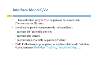 Interface Map<K,V>
95
 Une collection de type Map ne propose pas directement
d'Iterator sur ses éléments.
 La collection peut être parcourue de trois manières :
 parcours de l'ensemble des clés
 parcours des valeurs
 parcours d'un ensemble de paires clé/valeur
 L'API Collections propose plusieurs implémentations de l'interface
Map notamment HashMap, TreeMap, LinkedHashMap, …
 