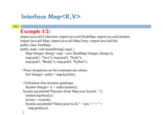 Interface Map<K,V>
96
Exemple 1/2:
import java.util.Collection; import java.util.HashMap; import java.util.Iterator;
import java.util.Map; import java.util.Map.Entry; import java.util.Set;
public class TestMap{
public static void main(String[] args) {
Map<Integer, String> map = new HashMap<Integer, String>();
map.put(1, "Java"); map.put(2, "Scala");
map.put(3, "Rkuby"); map.put(4, "Python");
//Nous récupérons un Set contenant des entiers
Set<Integer> setInt = map.keySet();
//Utilisation d'un itérateur générique
Iterator<Integer> it = setInt.iterator();
System.out.println("Parcours d'une Map avec keySet : ");
while(it.hasNext()){
int key = it.next();
System.out.println("Valeur pour la clé " + key + " = " +
map.get(key));
}
 