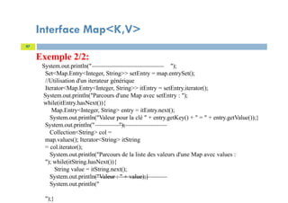 Interface Map<K,V>
97
Exemple 2/2:
System.out.println(" ");
Set<Map.Entry<Integer, String>> setEntry = map.entrySet();
//Utilisation d'un iterateur générique
Iterator<Map.Entry<Integer, String>> itEntry = setEntry.iterator();
System.out.println("Parcours d'une Map avec setEntry : ");
while(itEntry.hasNext()){
Map.Entry<Integer, String> entry = itEntry.next();
System.out.println("Valeur pour la clé " + entry.getKey() + " = " + entry.getValue());}
System.out.println(" ");
Collection<String> col =
map.values(); Iterator<String> itString
= col.iterator();
System.out.println("Parcours de la liste des valeurs d'une Map avec values :
"); while(itString.hasNext()){
String value = itString.next();
System.out.println("Valeur : " + value);}
System.out.println("
");}
 