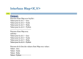 Interface Map<K,V>
98
Output:
Parcours d'une Map avec keySet :
Valeur pour la clé 1 = Java
Valeur pour la clé 2 = Scala
Valeur pour la clé 3 = Ruby
Valeur pour la clé 4 = Python
Parcours d'une Map avec
setEntry :
Valeur pour la clé 1 = Java
Valeur pour la clé 2 = Scala
Valeur pour la clé 3 = Ruby
Valeur pour la clé 4 = Python
Parcours de la liste des valeurs d'une Map avec values :
Valeur : Java
Valeur : Scala
Valeur : Ruby
Valeur : Python
 