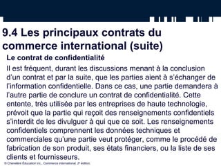 9.4 Les principaux contrats du
commerce international (suite)
Le contrat de confidentialité
Il est fréquent, durant les discussions menant à la conclusion
d’un contrat et par la suite, que les parties aient à s’échanger de
l’information confidentielle. Dans ce cas, une partie demandera à
l’autre partie de conclure un contrat de confidentialité. Cette
entente, très utilisée par les entreprises de haute technologie,
prévoit que la partie qui reçoit des renseignements confidentiels
s’interdit de les divulguer à qui que ce soit. Les renseignements
confidentiels comprennent les données techniques et
commerciales qu’une partie veut protéger, comme le procédé de
fabrication de son produit, ses états financiers, ou la liste de ses
clients et fournisseurs.
© Chenelère Éducation inc., Commerce international, 2e
édition.
 
