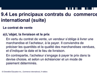 9.4 Les principaux contrats du commerce
international (suite)
Le contrat de vente
a)L’objet, la livraison et le prix
En vertu du contrat de vente, un vendeur s’oblige à livrer une
marchandise et l’acheteur, à la payer. Il conviendra de
préciser les quantités et la qualité des marchandises vendues,
et d’indiquer la date et le lieu de livraison.
En contrepartie, l’acheteur s’engage à payer le prix dans la
devise choisie, et selon un échéancier et un mode de
paiement déterminés.
© Chenelère Éducation inc., Commerce international, 2e
édition.
 