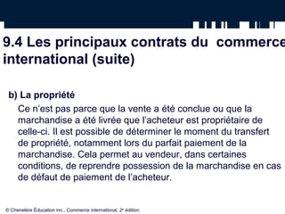 9.4 Les principaux contrats du commerce
international (suite)
b) La propriété
Ce n’est pas parce que la vente a été conclue ou que la
marchandise a été livrée que l’acheteur est propriétaire de
celle-ci. Il est possible de déterminer le moment du transfert
de propriété, notamment lors du parfait paiement de la
marchandise. Cela permet au vendeur, dans certaines
conditions, de reprendre possession de la marchandise en cas
de défaut de paiement de l’acheteur.
© Chenelère Éducation inc., Commerce international, 2e
édition.
 