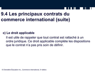9.4 Les principaux contrats du
commerce international (suite)
c) Le droit applicable
Il est utile de rappeler que tout contrat est rattaché à un
ordre juridique. Ce droit applicable complète les dispositions
que le contrat n’a pas pris soin de définir.
© Chenelère Éducation inc., Commerce international, 2e
édition.
 