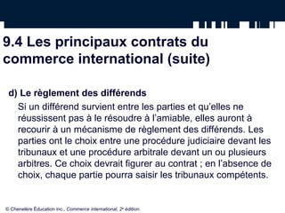 9.4 Les principaux contrats du
commerce international (suite)
d) Le règlement des différends
Si un différend survient entre les parties et qu’elles ne
réussissent pas à le résoudre à l’amiable, elles auront à
recourir à un mécanisme de règlement des différends. Les
parties ont le choix entre une procédure judiciaire devant les
tribunaux et une procédure arbitrale devant un ou plusieurs
arbitres. Ce choix devrait figurer au contrat ; en l’absence de
choix, chaque partie pourra saisir les tribunaux compétents.
© Chenelère Éducation inc., Commerce international, 2e
édition.
 
