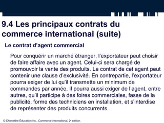 9.4 Les principaux contrats du
commerce international (suite)
Le contrat d’agent commercial
Pour conquérir un marché étranger, l’exportateur peut choisir
de faire affaire avec un agent. Celui-ci sera chargé de
promouvoir la vente des produits. Le contrat de cet agent peut
contenir une clause d’exclusivité. En contrepartie, l’exportateur
pourra exiger de lui qu’il transmette un minimum de
commandes par année. Il pourra aussi exiger de l’agent, entre
autres, qu’il participe à des foires commerciales, fasse de la
publicité, forme des techniciens en installation, et s’interdise
de représenter des produits concurrents.
© Chenelère Éducation inc., Commerce international, 2e
édition.
 