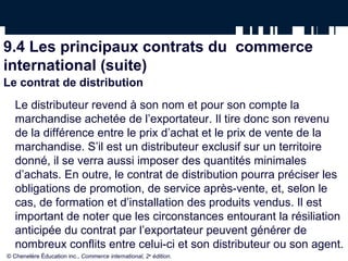 9.4 Les principaux contrats du commerce
international (suite)
Le contrat de distribution
Le distributeur revend à son nom et pour son compte la
marchandise achetée de l’exportateur. Il tire donc son revenu
de la différence entre le prix d’achat et le prix de vente de la
marchandise. S’il est un distributeur exclusif sur un territoire
donné, il se verra aussi imposer des quantités minimales
d’achats. En outre, le contrat de distribution pourra préciser les
obligations de promotion, de service après-vente, et, selon le
cas, de formation et d’installation des produits vendus. Il est
important de noter que les circonstances entourant la résiliation
anticipée du contrat par l’exportateur peuvent générer de
nombreux conflits entre celui-ci et son distributeur ou son agent.
© Chenelère Éducation inc., Commerce international, 2e
édition.
 