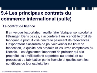 9.4 Les principaux contrats du
commerce international (suite)
Le contrat de licence
Il arrive que l’exportateur veuille faire fabriquer son produit à
l’étranger. Dans ce cas, il accordera à un licencié le droit de
fabriquer le produit visé contre le paiement de redevances.
L’exportateur s’assurera de pouvoir vérifier les lieux de
fabrication, la qualité des produits et les livres comptables du
licencié. Il est également important de préciser qui a la
propriété les améliorations apportées au produit et au
processus de fabrication par le licencié et quelles sont les
conditions de leur exploitation
© Chenelère Éducation inc., Commerce international, 2e
édition.
 