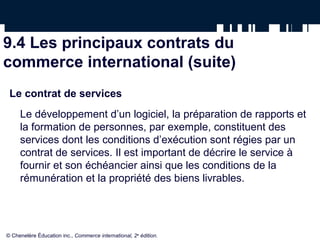 9.4 Les principaux contrats du
commerce international (suite)
Le contrat de services
Le développement d’un logiciel, la préparation de rapports et
la formation de personnes, par exemple, constituent des
services dont les conditions d’exécution sont régies par un
contrat de services. Il est important de décrire le service à
fournir et son échéancier ainsi que les conditions de la
rémunération et la propriété des biens livrables.
© Chenelère Éducation inc., Commerce international, 2e
édition.
 