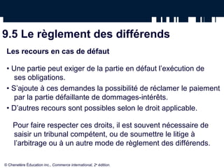 9.5 Le règlement des différends
Les recours en cas de défaut
• Une partie peut exiger de la partie en défaut l’exécution de
ses obligations.
• S’ajoute à ces demandes la possibilité de réclamer le paiement
par la partie défaillante de dommages-intérêts.
• D’autres recours sont possibles selon le droit applicable.
Pour faire respecter ces droits, il est souvent nécessaire de
saisir un tribunal compétent, ou de soumettre le litige à
l’arbitrage ou à un autre mode de règlement des différends.
© Chenelère Éducation inc., Commerce international, 2e
édition.
 