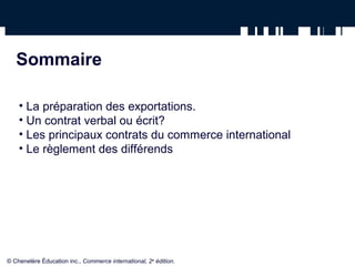 Sommaire
• La préparation des exportations.
• Un contrat verbal ou écrit?
• Les principaux contrats du commerce international
• Le règlement des différends
© Chenelère Éducation inc., Commerce international, 2e
édition.
 