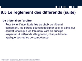9.5 Le règlement des différends (suite)
Le tribunal ou l’arbitre
Pour éviter l’incertitude liée au choix du tribunal
compétent, les parties peuvent désigner celui-ci dans leur
contrat, choix que les tribunaux vont en principe
respecter. À défaut de désignation, chaque tribunal
applique ses règles de compétence.
© Chenelère Éducation inc., Commerce international, 2e
édition.
 