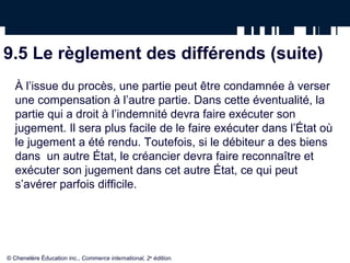 9.5 Le règlement des différends (suite)
À l’issue du procès, une partie peut être condamnée à verser
une compensation à l’autre partie. Dans cette éventualité, la
partie qui a droit à l’indemnité devra faire exécuter son
jugement. Il sera plus facile de le faire exécuter dans l’État où
le jugement a été rendu. Toutefois, si le débiteur a des biens
dans un autre État, le créancier devra faire reconnaître et
exécuter son jugement dans cet autre État, ce qui peut
s’avérer parfois difficile.
© Chenelère Éducation inc., Commerce international, 2e
édition.
 