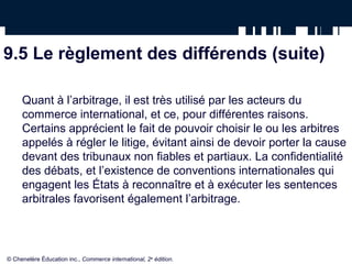 9.5 Le règlement des différends (suite)
Quant à l’arbitrage, il est très utilisé par les acteurs du
commerce international, et ce, pour différentes raisons.
Certains apprécient le fait de pouvoir choisir le ou les arbitres
appelés à régler le litige, évitant ainsi de devoir porter la cause
devant des tribunaux non fiables et partiaux. La confidentialité
des débats, et l’existence de conventions internationales qui
engagent les États à reconnaître et à exécuter les sentences
arbitrales favorisent également l’arbitrage.
© Chenelère Éducation inc., Commerce international, 2e
édition.
 