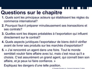 Questions sur le chapitre
1. Quels sont les principaux acteurs qui établissent les règles du
commerce international?
2. Pourquoi faut-il préparer minutieusement ses transactions et
ses contrats?
3. Quelles sont les étapes préalables à l’exportation qui influent
directement sur le contrat?
4. Quels aspects juridiques l’exportateur de biens doit-il vérifier
avant de livrer ses produits sur les marchés d’exportation?
5. « J’ai rencontré un agent dans une foire. Tout le monde
semblait vouloir faire affaire avec lui, mais c’est nous qu’il a
choisis. C’est assurément un grand agent, qui connaît bien son
affaire, et je peux lui faire confiance. »
Expliquez les dangers d’une telle position.
© Chenelère Éducation inc., Commerce international, 2e
édition.
 