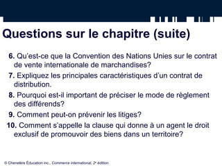 Questions sur le chapitre (suite)
6. Qu’est-ce que la Convention des Nations Unies sur le contrat
de vente internationale de marchandises?
7. Expliquez les principales caractéristiques d’un contrat de
distribution.
8. Pourquoi est-il important de préciser le mode de règlement
des différends?
9. Comment peut-on prévenir les litiges?
10. Comment s’appelle la clause qui donne à un agent le droit
exclusif de promouvoir des biens dans un territoire?
© Chenelère Éducation inc., Commerce international, 2e
édition.
 