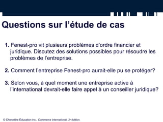 Questions sur l’étude de cas
1. Fenest-pro vit plusieurs problèmes d’ordre financier et
juridique. Discutez des solutions possibles pour résoudre les
problèmes de l’entreprise.
2. Comment l’entreprise Fenest-pro aurait-elle pu se protéger?
3. Selon vous, à quel moment une entreprise active à
l’international devrait-elle faire appel à un conseiller juridique?
© Chenelère Éducation inc., Commerce international, 2e
édition.
 