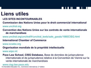 Liens utiles
LES SITES INCONTOURNABLES
Commission des Nations Unies pour le droit commercial international
www.uncitral.org
Convention des Nations Unies sur les contrats de vente internationale
de marchandises
www.uncitral.org/uncitral/fr/uncitral_texts/sale_goods/1980CISG.html
International Chamber of Commerce
www.iccwbo.org
Organisation mondiale de la propriété intellectuelle
www.wipo.int
Pace Law School, CISG Database, Base de données de jurisprudence
internationale et de jurisprudence relative à la Convention de Vienne sur la
vente internationale de marchandises
www.cisg.law.pace.edu
© Chenelère Éducation inc., Commerce international, 2e
édition.
 