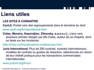 Liens utiles
LES SITES À CONNAÎTRE
CanLII, Portail vers des regroupements dans le domaine du droit
www.canlii.org/fr/international.html
Colas, Moreira, Kazandjian, Zikovsky, s.e.n.c.r.l., Liens vers
plusieurs articles rédigés par Me Colas, auteur de ce chapitre, dont
un texte sur les Incoterms
http://cmkz.ca/fr/publications-conferences.html
Juris International, Plus de 250 contrats, contrats internationaux,
modèles de contrats ou guides de rédaction, sélectionnés en raison
de leur intérêt pratique pour les transactions commerciales
internationales
www.jurisint.org/fr/con
© Chenelère Éducation inc., Commerce international, 2e
édition.
 