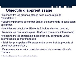 Objectifs d’apprentissage
• Reconnaître les grandes étapes de la préparation de
l’exportation ;
• Saisir l’importance du contrat écrit et du moment de la conclusion
du contrat ;
• Identifier les principaux éléments à inclure dans un contrat ;
• Nommer les contrats les plus utilisés en commerce international ;
• Reconnaître les principales dispositions du contrat de vente
internationale de marchandises ;
• Saisir les principales différences entre un contrat de produits et
un contrat de services ;
• Déterminer les recours possibles en cas de non-exécution de
contrats.
© Chenelère Éducation inc., Commerce international, 2e
édition.
 