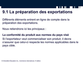 9.1 La préparation des exportations
Différents éléments entrent en ligne de compte dans la
préparation des exportations.
Nous retiendrons ici les principaux :
La conformité du produit aux normes du pays visé
Si l’exportateur veut commercialiser son produit, il devra
s’assurer que celui-ci respecte les normes applicables dans le
pays cible.
© Chenelère Éducation inc., Commerce international, 2e
édition.
 