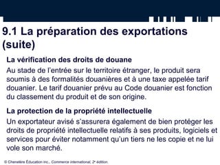 9.1 La préparation des exportations
(suite)
La vérification des droits de douane
Au stade de l’entrée sur le territoire étranger, le produit sera
soumis à des formalités douanières et à une taxe appelée tarif
douanier. Le tarif douanier prévu au Code douanier est fonction
du classement du produit et de son origine.
La protection de la propriété intellectuelle
Un exportateur avisé s’assurera également de bien protéger les
droits de propriété intellectuelle relatifs à ses produits, logiciels et
services pour éviter notamment qu’un tiers ne les copie et ne lui
vole son marché.
© Chenelère Éducation inc., Commerce international, 2e
édition.
 