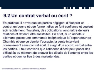 9.2 Un contrat verbal ou écrit ?
En pratique, il arrive que les parties négligent d’élaborer un
contrat en bonne et due forme ; elles se font confiance et veulent
agir rapidement. Toutefois, des obligations vont naître de leurs
relations et devront être satisfaites. En effet, si un acheteur
allemand passe une commande téléphonique à l’exportateur de
Chambly et que ce dernier l’accepte, la vente intervient
normalement sans contrat écrit. Il s’agit d’un accord verbal entre
les parties. Il faut convenir que l’absence d’écrit peut poser des
difficultés au moment de prouver les détails de l’entente entre les
parties et donner lieu à des malentendus.
© Chenelère Éducation inc., Commerce international, 2e
édition.
 