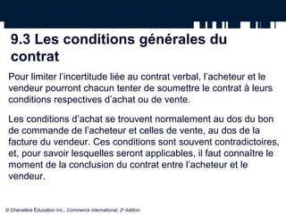 9.3 Les conditions générales du
contrat
Pour limiter l’incertitude liée au contrat verbal, l’acheteur et le
vendeur pourront chacun tenter de soumettre le contrat à leurs
conditions respectives d’achat ou de vente.
Les conditions d’achat se trouvent normalement au dos du bon
de commande de l’acheteur et celles de vente, au dos de la
facture du vendeur. Ces conditions sont souvent contradictoires,
et, pour savoir lesquelles seront applicables, il faut connaître le
moment de la conclusion du contrat entre l’acheteur et le
vendeur.
© Chenelère Éducation inc., Commerce international, 2e
édition.
 