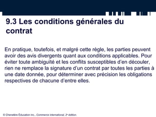 9.3 Les conditions générales du
contrat
En pratique, toutefois, et malgré cette règle, les parties peuvent
avoir des avis divergents quant aux conditions applicables. Pour
éviter toute ambiguïté et les conflits susceptibles d’en découler,
rien ne remplace la signature d’un contrat par toutes les parties à
une date donnée, pour déterminer avec précision les obligations
respectives de chacune d’entre elles.
© Chenelère Éducation inc., Commerce international, 2e
édition.
 