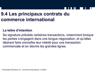 9.4 Les principaux contrats du
commerce international
La lettre d’intention
Sa signature précède certaines transactions, notamment lorsque
les parties s’engagent dans une longue négociation, et qu’elles
désirent faire connaître leur intérêt pour une transaction
commerciale et en décrire les grandes lignes.
© Chenelère Éducation inc., Commerce international, 2e
édition.
 