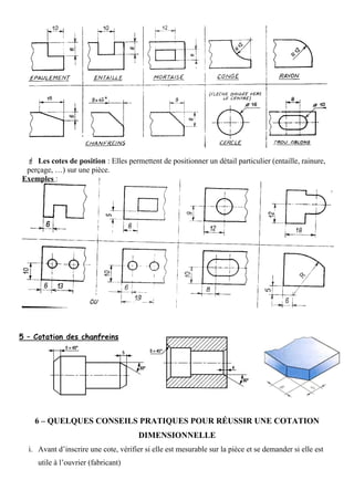  Les cotes de position : Elles permettent de positionner un détail particulier (entaille, rainure,
perçage, …) sur une pièce.
Exemples :
6 – QUELQUES CONSEILS PRATIQUES POUR RÉUSSIR UNE COTATION
DIMENSIONNELLE
i. Avant d’inscrire une cote, vérifier si elle est mesurable sur la pièce et se demander si elle est
utile à l’ouvrier (fabricant)
 