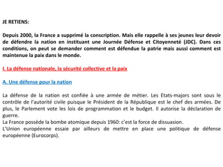 JE RETIENS:

Depuis 2000, la France a supprimé la conscription. Mais elle rappelle à ses jeunes leur devoir
de défendre la nation en instituant une Journée Défense et Citoyenneté (JDC). Dans ces
conditions, on peut se demander comment est défendue la patrie mais aussi comment est
maintenue la paix dans le monde.

I. La défense nationale, la sécurité collective et la paix

A. Une défense pour la nation

La défense de la nation est confiée à une armée de métier. Les Etats-majors sont sous le
contrôle de l’autorité civile puisque le Président de la République est le chef des armées. De
plus, le Parlement vote les lois de programmation et le budget. Il autorise la déclaration de
guerre.
La France possède la bombe atomique depuis 1960: c’est la force de dissuasion.
L’Union européenne essaie par ailleurs de mettre en place une politique de défense
européenne (Eurocorps).
 