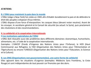 JE RETIENS:

B. L’ONU pour maintenir la paix dans le monde
L’ONU (siège à New York) fut créée en 1945 afin d’établir durablement la paix et de défendre le
droit des peuples à disposer d’eux-mêmes.
L’ONU dispose d’une force d’interposition: les casques bleus (devant rester neutres). Avant de
les envoyer, le secrétaire général et le Conseil de sécurité (ex actuel: la Syrie), puis proclament
des résolutions et des recommandations.

II. La solidarité et la coopération internationale
H.Les institutions spécialisées de l’ONU
L’ONU doit résoudre aussi des problèmes dans différents domaines: économique, humanitaire,
alimentaire, etc. à l’aide de la coopération internationale.
Exemples: L’UNICEF (Fonds d’Urgence des Nations Unies pour l’Enfance), le HCR (Haut
Commissariat aux Réfugiés), la FAO (Organisation des Nations Unies pour l’Alimentation et
l’Agriculture) ou encore l’UNESCO (Organisation des Nations Unies pour l’Education, la Science
et la Culture).

B. Les ONG (Organisations non gouvernementales), une autre forme de solidarité
Elles agissent dans les situations d’urgence (exemples: Médecins Sans Frontières, la Croix
Rouge) et sont indépendantes de tout pouvoir car financées par des dons.
 