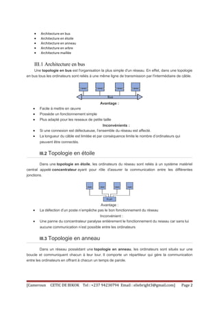 · Architecture en bus 
· Architecture en étoile 
· Architecture en anneau 
· Architecture en arbre 
· Architecture maillée 
III.1 Architecture en bus 
Une topologie en bus est l'organisation la plus simple d'un réseau. En effet, dans une topologie 
en bus tous les ordinateurs sont reliés à une même ligne de transmission par l'intermédiaire de câble. 
Avantage : 
· Facile à mettre en oeuvre 
· Possède un fonctionnement simple 
· Plus adapté pour les reseaux de petite taille 
Inconvénients : 
· Si une connexion est défectueuse, l’ensemble du réseau est affecté. 
· La longueur du câble est limitée et par conséquence limite le nombre d’ordinateurs qui 
peuvent être connectés. 
III.2 Topologie en étoile 
Dans une topologie en étoile, les ordinateurs du réseau sont reliés à un système matériel 
central appelé concentrateur ayant pour rôle d'assurer la communication entre les différentes 
jonctions. 
Avantage : 
· La défection d’un poste n’empêche pas le bon fonctionnement du réseau 
Inconvénient : 
· Une panne du concentrateur paralyse entièrement le fonctionnement du reseau car sans lui 
aucune communication n’est possible entre les ordinateurs 
III.3 Topologie en anneau 
Dans un réseau possédant une topologie en anneau, les ordinateurs sont situés sur une 
boucle et communiquent chacun à leur tour. Il comporte un répartiteur qui gère la communication 
entre les ordinateurs en offrant à chacun un temps de parole. 
[Cameroun CETIC DE BIKOK Tel : +237 94230794 Email : eliebright3@gmail.com] Page 2 
 
