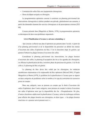 Chapitre I – Programmation opératoire
7
 Limitation des salles liées aux équipements chirurgicaux.
 Heure de départ assignée au chirurgien.
La programmation opératoire consiste à construire un planning prévisionnel des
interventions chirurgicales à réaliser pendant une période, généralement une semaine, à
partir des demandes émanant des services chirurgicaux et de prescripteurs externes [FEI
06].
Comme présenté dans [Magerlein et Martin, 1978], la programmation opératoire
se décompose de deux sous-problèmes séquentiels :
I.2.4.2 Planification à l’avance (« advance scheduling »)
Qui consiste à affecter une date d’opération aux patients dans l’avenir. A partir de
d’un planning prévisionnel et de la disponibilité du personnel on définit des durées
d’ouverture des salles d’opérations du bloc. C’est la deuxième étape de gestion, qui
permet d’obtenir les plages horaires d’ouverture des salles.
Considérant le planning prévisionnel des interventions, les plages horaires
d’ouverture des salles, le planning d’occupation des lits et les agendas des chirurgiens,
on effectue la planification du bloc, troisième phase du processus de gestion. A la fin de
celle-ci, le planning du bloc est généré.
Le planning du bloc devra être validé par les chirurgiens, les médecins
anesthésistes réanimateurs et le responsable du bloc opératoire [Bricard 2001]. D’après
Margerlein et Martin [1978], le problème de la planification à l’avance peut se séparer
en deux catégories de problèmes selon le nombre et le type de contraintes de ressources
prises en compte :
Dans une catégorie, nous ne prenons en compte que la durée d’ouverture des
salles d’opération; dans l’autre catégorie, nous prenons en compte la durée d’ouverture
des salles d’opération ainsi que la disponibilité des lits d’hospitalisation. De plus,
d’autres chercheurs subdivisent la planification à l’avance, selon les techniques utilisées
pour affecter des plages horaires aux chirurgiens, en deux types : « les plages horaires
réservées» et « premier arrivé premier servi » ;
 