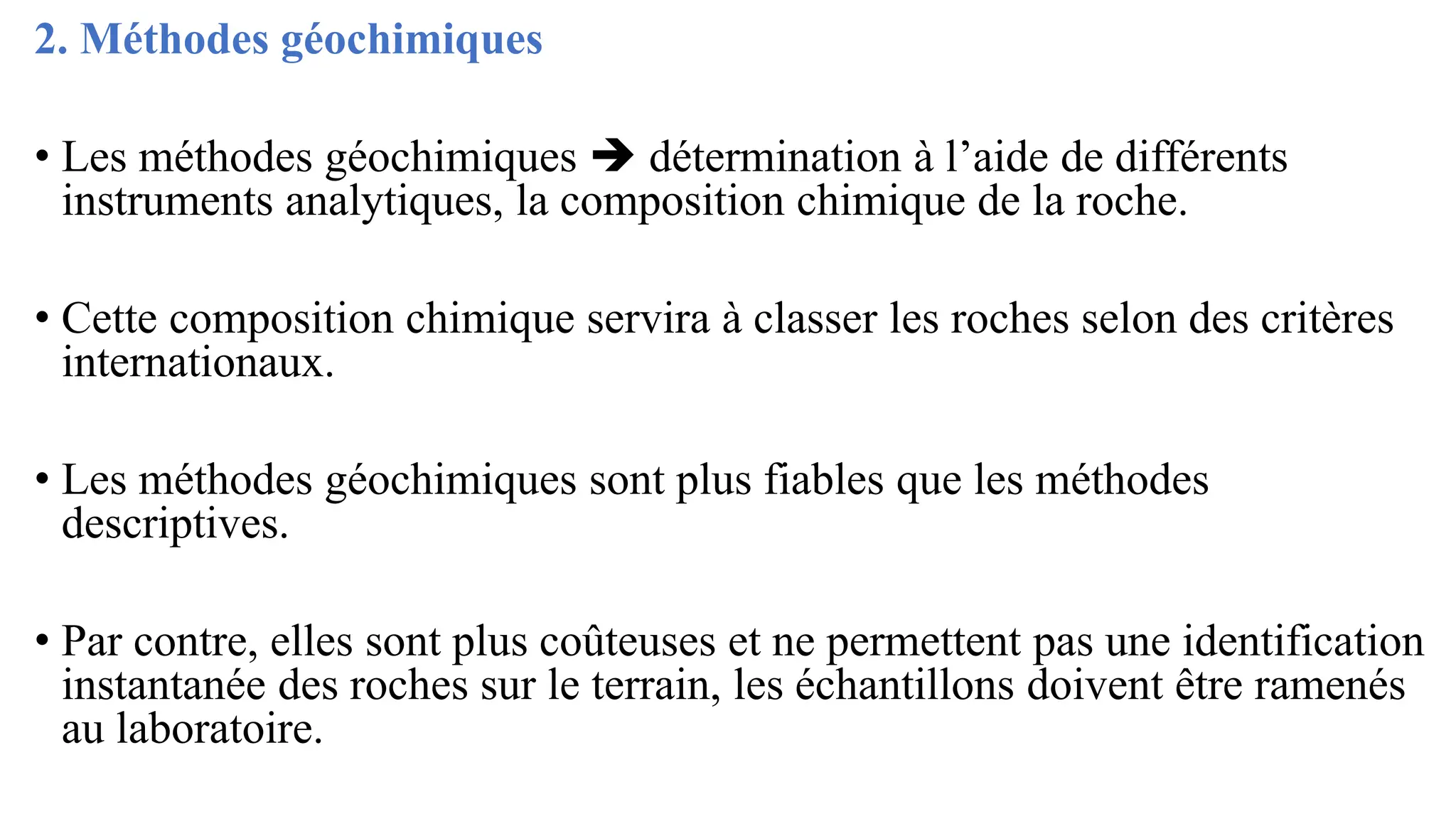 2. Méthodes géochimiques
• Les méthodes géochimiques ➔ détermination à l’aide de différents
instruments analytiques, la composition chimique de la roche.
• Cette composition chimique servira à classer les roches selon des critères
internationaux.
• Les méthodes géochimiques sont plus fiables que les méthodes
descriptives.
• Par contre, elles sont plus coûteuses et ne permettent pas une identification
instantanée des roches sur le terrain, les échantillons doivent être ramenés
au laboratoire.
 