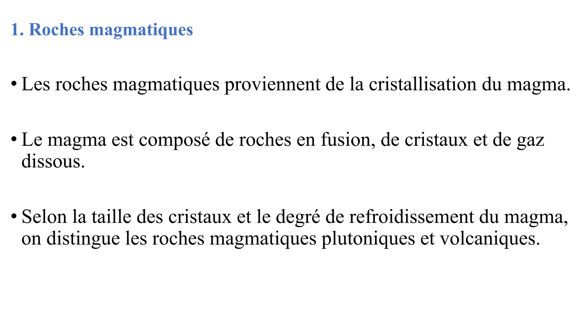 1. Roches magmatiques
• Les roches magmatiques proviennent de la cristallisation du magma.
• Le magma est composé de roches en fusion, de cristaux et de gaz
dissous.
• Selon la taille des cristaux et le degré de refroidissement du magma,
on distingue les roches magmatiques plutoniques et volcaniques.
 