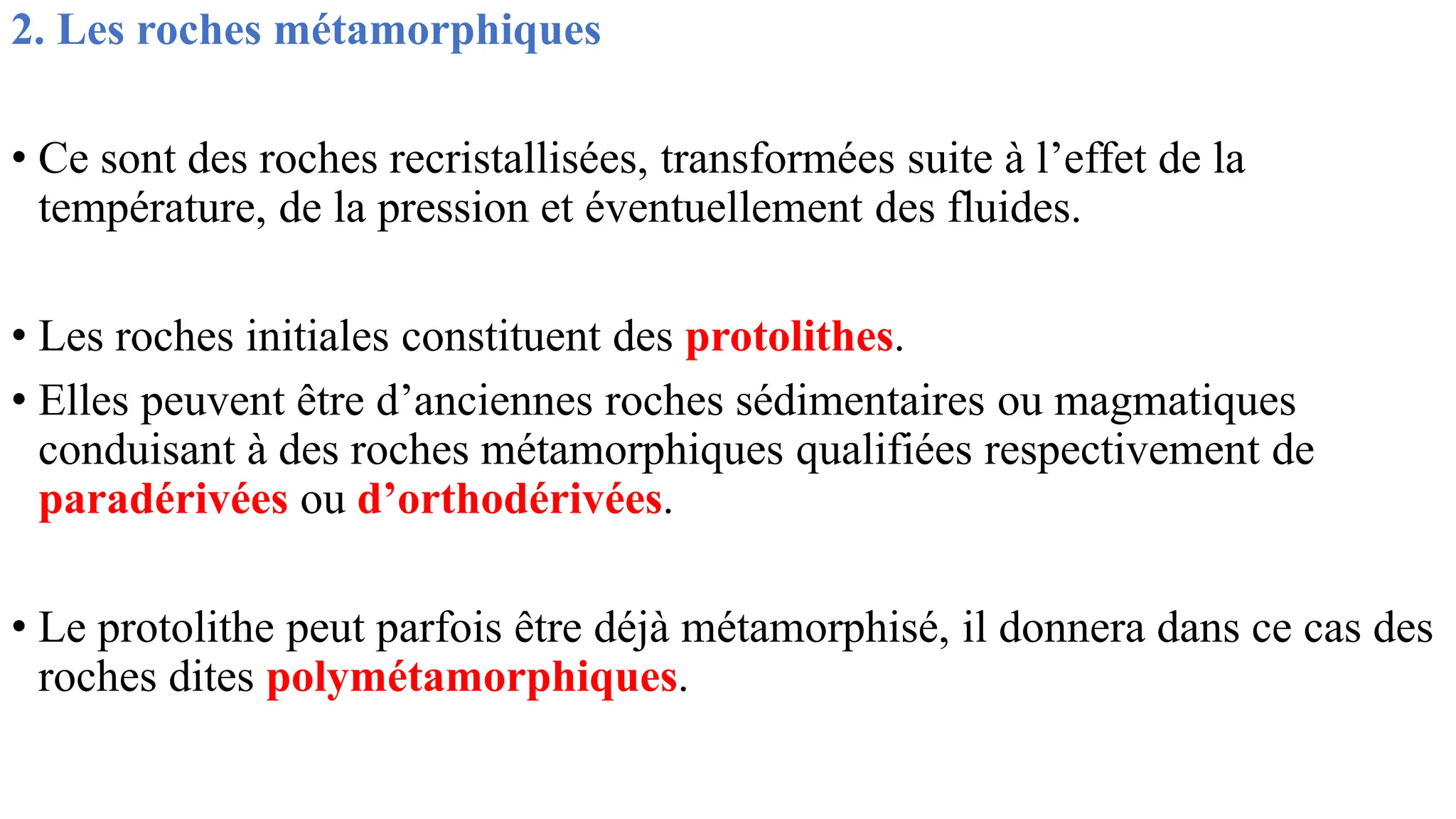 2. Les roches métamorphiques
• Ce sont des roches recristallisées, transformées suite à l’effet de la
température, de la pression et éventuellement des fluides.
• Les roches initiales constituent des protolithes.
• Elles peuvent être d’anciennes roches sédimentaires ou magmatiques
conduisant à des roches métamorphiques qualifiées respectivement de
paradérivées ou d’orthodérivées.
• Le protolithe peut parfois être déjà métamorphisé, il donnera dans ce cas des
roches dites polymétamorphiques.
 