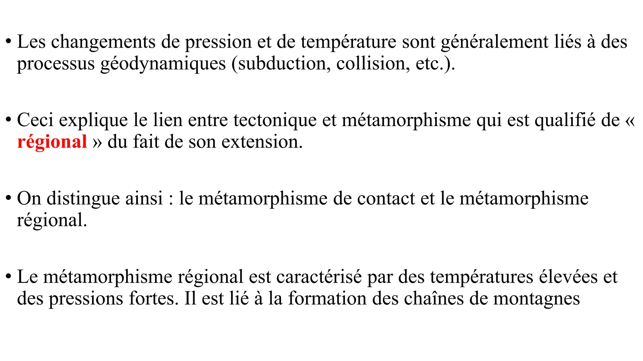 • Les changements de pression et de température sont généralement liés à des
processus géodynamiques (subduction, collision, etc.).
• Ceci explique le lien entre tectonique et métamorphisme qui est qualifié de «
régional » du fait de son extension.
• On distingue ainsi : le métamorphisme de contact et le métamorphisme
régional.
• Le métamorphisme régional est caractérisé par des températures élevées et
des pressions fortes. Il est lié à la formation des chaînes de montagnes
 