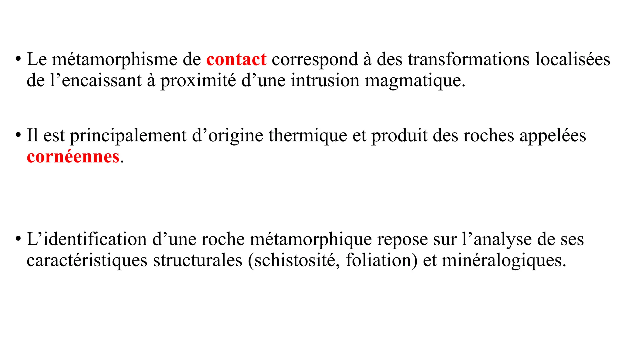 • Le métamorphisme de contact correspond à des transformations localisées
de l’encaissant à proximité d’une intrusion magmatique.
• Il est principalement d’origine thermique et produit des roches appelées
cornéennes.
• L’identification d’une roche métamorphique repose sur l’analyse de ses
caractéristiques structurales (schistosité, foliation) et minéralogiques.
 